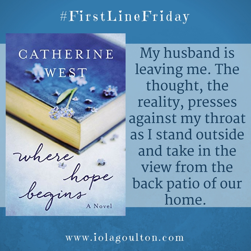 First Line from Where Hope Begins by Catherine West: My husband is leaving me. The thought, the reality, presses against my throat as I stand outside and take in the view from the back patio of our home.