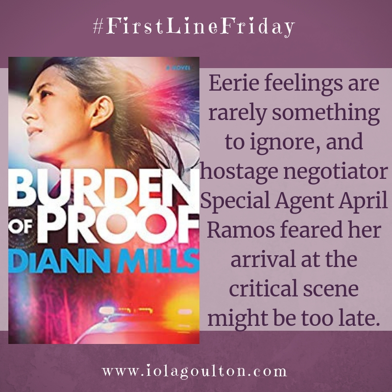 First Line from Burden of Proof by DiAnn Mills: Eerie feelings are rarely something to ignore, and hostage negotiator Special Agent April Ramos feared her arrival at the critical scene might be too late.