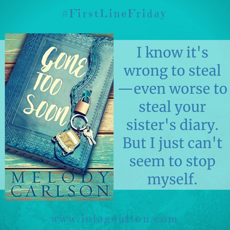 First Line from Gone too Soon by Melody Carlson: I know it's wrong to steal—even worse to steal your sister's diary. But I just can't seem to stop myself.