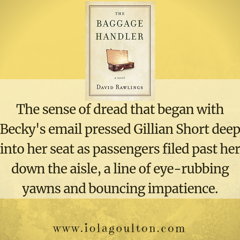 First Line from The Baggage Handler by David Rawlings: The sense of dread that began with Becky's email pressed Gillian Short deep into her seat as passengers filed past her down the aisle, a line of eye-rubbing yawns and bouncing impatience.