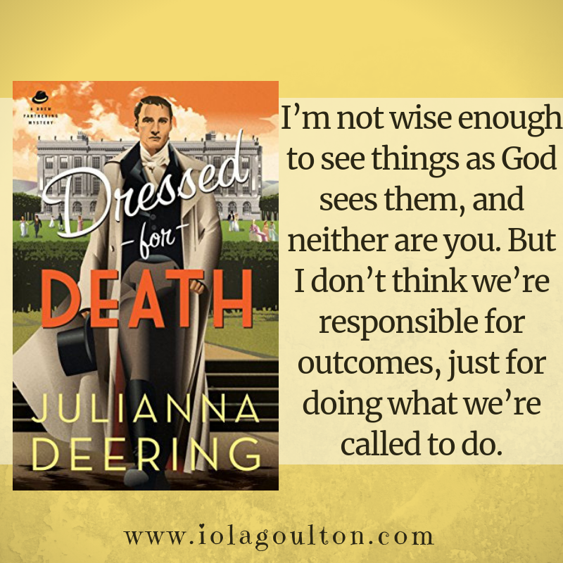 Quote from Dressed for Death: I’m not wise enough to see things as God sees them, and neither are you. But I don’t think we’re responsible for outcomes, just for doing what we’re called to do.